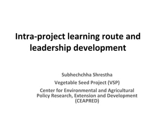 Intra-project learning route and
leadership development
Subhechchha Shrestha
Vegetable Seed Project (VSP)
Center for Environmental and Agricultural
Policy Research, Extension and Development
(CEAPRED)
 