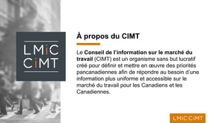 1
À propos du CIMT
Le Conseil de l’information sur le marché du
travail (CIMT) est un organisme sans but lucratif
créé pour définir et mettre en œuvre des priorités
pancanadiennes afin de répondre au besoin d’une
information plus uniforme et accessible sur le
marché du travail pour les Canadiens et les
Canadiennes.
 