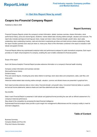 Find Industry reports, Company profiles
ReportLinker                                                                      and Market Statistics



                                      >> Get this Report Now by email!

Ceapro Inc-Financial Company Report
Published on March 2009

                                                                                                             Report Summary

Financial Company Reports contain the company's contact information, details, business overview, shares information, stock
performance history, price and volume figures, dividends, market related data including relative strength, valuation and revenues. The
report also includes earnings and earnings per share, margin and return ratios, financial strength, growth ratios, day's sales
outstanding, day's outstanding inventory, cash and short-term investments per share and total common shares outstanding. Finally
the report includes quarterly book value per share vs. share price. Much of the information contained in the report is included in both
tabular and graphic formats.


Financial Reports deliver key sophisticated analytical ratios and performance analyses for public biomedical companies. Each report
provides an in depth virtual snapshot of a company, enabling the user to better understand its financial position.



Scope of the report:


Each Life Science Analytics' Financial Report provides extensive information on a company's financial health including:


Company contact information and business overview
Stock performance history
Dividend history
Price and volume figures, including key price ratios relative to earnings, book value ratios and comparisons, sales, cash flow, and
share price
Historical market-related data including relative strength, valuation, common and diluted shares are presented in graphical form.


Each report provides extensive data on return ratios, financial strength, and growth ratios. Convenient historical tables on quarterly
and annual income statements, balance sheets and cash flow statements are also included.


Key benefits:


Data in each Financial Report is presented in both tabular and graphical format providing the user with an efficient assessment of a
company's historical performance.
Stay ahead of the competition by accessing the latest financial intelligence.
Sophisticated financial analysis ratios provide a quick insight into management's effectiveness and the company's ability to meet its
short-term obligations.




                                                                                                             Table of Content

Business Summary
Company Details and Price Info
Price And Volume Information



Ceapro Inc-Financial Company Report                                                                                              Page 1/4
 