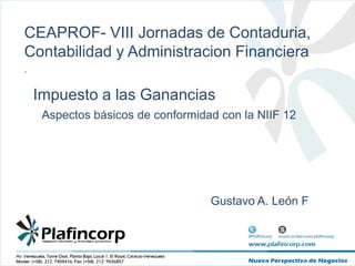 CEAPROF- VIII Jornadas de Contaduria, Contabilidad y AdministracionFinanciera . Impuesto a las Ganancias Aspectos básicos de conformidad con la NIIF 12 													Gustavo A. León F 