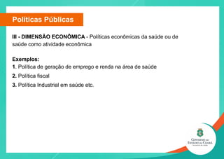 Políticas Públicas
III - DIMENSÃO ECONÔMICA - Políticas econômicas da saúde ou de
saúde como atividade econômica
Exemplos:
1. Política de geração de emprego e renda na área de saúde
2. Política fiscal
3. Política Industrial em saúde etc.
 