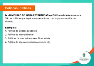 Políticas Públicas
IV - DIMENSÃO DE INFRA ESTRUTURAS ou Políticas de Infra estrutura
São as políticas que implicam em estruturas com impacto na saúde do
cidadão.
Exemplos:
1. Política de cidades saudáveis
2. Política de meio ambiente
3. Políticas de infra estrutura em TI na saúde
4. Política de abastecimento/saneamento etc.
 