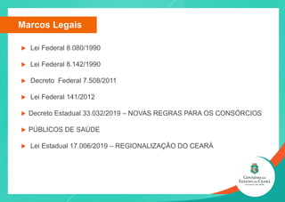 Marcos Legais
u Lei Federal 8.080/1990
u Lei Federal 8.142/1990
u Decreto Federal 7.508/2011
u Lei Federal 141/2012
u Decreto Estadual 33.032/2019 – NOVAS REGRAS PARA OS CONSÓRCIOS
u PÚBLICOS DE SAÚDE
u Lei Estadual 17.006/2019 – REGIONALIZAÇÃO DO CEARÁ
 