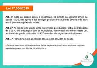 Art. 1.º Esta Lei dispõe sobre a integração, no âmbito do Sistema Único de
Saúde - SUS, das ações e dos serviços públicos de saúde do Estado e de seus
municípios em regiões de saúde.
Art. 3.º As regiões de saúde serão redefinidas pelo Estado, sob a coordenação
da SESA, em articulação com os municípios, observados os termos desta Lei,
as diretrizes gerais pactuadas na CIT e os demais regramentos incidentes.
Art. 7.º Planejamento regional das ações e dos serviços de saúde
uEstamos vivenciando o Planejamento de Saúde Regional do Cariri, tendo as oficinas regionais
agendadas para os dias 13 e 14, 27 e 28/11/2019
Lei 17.006/2019
 