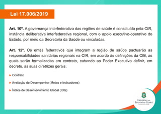 Art. 10º. A governança interfederativa das regiões de saúde é constituída pela CIR,
instância deliberativa interfederativa regional, com o apoio executivo-operativo do
Estado, por meio da Secretaria da Saúde ou vinculadas.
Art. 12º. Os entes federativos que integram a região de saúde pactuarão as
responsabilidades sanitárias regionais na CIR, em acordo às definições da CIB, as
quais serão formalizadas em contrato, cabendo ao Poder Executivo definir, em
decreto, as suas diretrizes gerais.
u Contrato
u Avaliação de Desempenho (Metas e Indicadores)
u Índice de Desenvolvimento Global (IDG)
Lei 17.006/2019
 