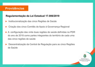 u Institucionalização das cinco Regiões de Saúde
u Criação dos cinco Comitês de Apoio à Governança Regional
u A configuração das vinte duas regiões de saúde definidas no PDR
do ano de 2018 como partes integrantes do território de cada uma
das cinco regiões de saúde
u Descentralização da Central de Regulação para as cinco Regiões
de Saúde
Providências
Regulamentação da Lei Estadual 17.006/2019
 