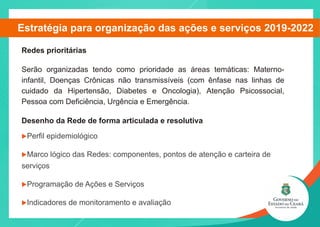 Redes prioritárias
Serão organizadas tendo como prioridade as áreas temáticas: Materno-
infantil, Doenças Crônicas não transmissíveis (com ênfase nas linhas de
cuidado da Hipertensão, Diabetes e Oncologia), Atenção Psicossocial,
Pessoa com Deficiência, Urgência e Emergência.
Desenho da Rede de forma articulada e resolutiva
uPerfil epidemiológico
uMarco lógico das Redes: componentes, pontos de atenção e carteira de
serviços
uProgramação de Ações e Serviços
uIndicadores de monitoramento e avaliação
Estratégia para organização das ações e serviços 2019-2022
 
