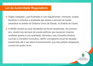 u Órgão colegiado, cuja finalidade é a de regulamentar, monitorar, avaliar,
fiscalizar e controlar a qualidade das ações e serviços de saúde
prestados no âmbito do Sistema Único de Saúde, no Estado do Ceará.
u A ARQS iniciará as suas atividades de forma escalonada. No primeiro
ano, atuará nos serviços de saúde públicos que requerem maiores
cuidados quanto à sua qualidade, devendo o seu Conselho Diretivo,
ouvindo o Conselho Consultivo, definir cronograma anual de atuação
escalonada até o seu pleno funcionamento, que não poderá ultrapassar
o prazo de quatro anos.
Lei da Autoridade Reguladora
 