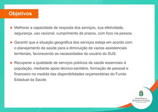 u Melhorar a capacidade de resposta dos serviços, sua efetividade,
segurança, uso racional, cumprimento de prazos, com foco na pessoa.
u Garantir que a situação geográfica dos serviços esteja em acordo com
o planejamento da saúde para a diminuição de vazios assistenciais
territoriais, favorecendo as necessidades do usuário do SUS.
u Recuperar a qualidade de serviços públicos de saúde essenciais à
população, mediante apoio técnico-sanitário, formação de pessoal e
financeiro na medida das disponibilidades orçamentárias do Fundo
Estadual da Saúde.
Objetivos
 