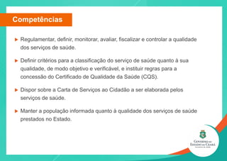 u Regulamentar, definir, monitorar, avaliar, fiscalizar e controlar a qualidade
dos serviços de saúde.
u Definir critérios para a classificação do serviço de saúde quanto à sua
qualidade, de modo objetivo e verificável, e instituir regras para a
concessão do Certificado de Qualidade da Saúde (CQS).
u Dispor sobre a Carta de Serviços ao Cidadão a ser elaborada pelos
serviços de saúde.
u Manter a população informada quanto à qualidade dos serviços de saúde
prestados no Estado.
Competências
 