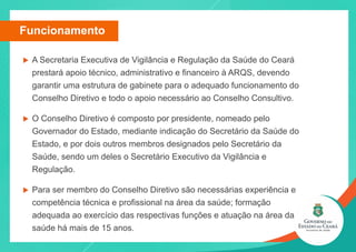 u A Secretaria Executiva de Vigilância e Regulação da Saúde do Ceará
prestará apoio técnico, administrativo e financeiro à ARQS, devendo
garantir uma estrutura de gabinete para o adequado funcionamento do
Conselho Diretivo e todo o apoio necessário ao Conselho Consultivo.
u O Conselho Diretivo é composto por presidente, nomeado pelo
Governador do Estado, mediante indicação do Secretário da Saúde do
Estado, e por dois outros membros designados pelo Secretário da
Saúde, sendo um deles o Secretário Executivo da Vigilância e
Regulação.
u Para ser membro do Conselho Diretivo são necessárias experiência e
competência técnica e profissional na área da saúde; formação
adequada ao exercício das respectivas funções e atuação na área da
saúde há mais de 15 anos.
Funcionamento
 