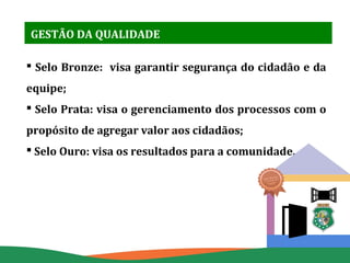 GESTÃO DA QUALIDADE
 Selo Bronze: visa garantir segurança do cidadão e da
equipe;
 Selo Prata: visa o gerenciamento dos ...