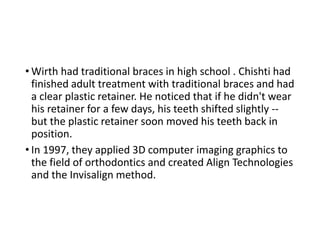 • Wirth had traditional braces in high school . Chishti had
finished adult treatment with traditional braces and had
a clear plastic retainer. He noticed that if he didn't wear
his retainer for a few days, his teeth shifted slightly --
but the plastic retainer soon moved his teeth back in
position.
• In 1997, they applied 3D computer imaging graphics to
the field of orthodontics and created Align Technologies
and the Invisalign method.
 