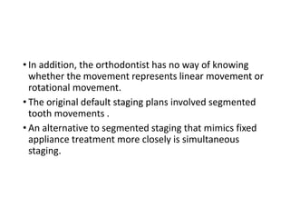 • In addition, the orthodontist has no way of knowing
whether the movement represents linear movement or
rotational movement.
• The original default staging plans involved segmented
tooth movements .
• An alternative to segmented staging that mimics fixed
appliance treatment more closely is simultaneous
staging.
 