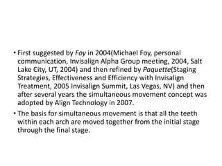 • First suggested by Foy in 2004(Michael Foy, personal
communication, Invisalign Alpha Group meeting, 2004, Salt
Lake City, UT, 2004) and then refined by Paquette(Staging
Strategies, Effectiveness and Efficiency with Invisalign
Treatment, 2005 Invisalign Summit, Las Vegas, NV) and then
after several years the simultaneous movement concept was
adopted by Align Technology in 2007.
• The basis for simultaneous movement is that all the teeth
within each arch are moved together from the initial stage
through the final stage.
 