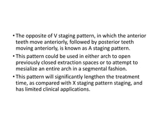 • The opposite of V staging pattern, in which the anterior
teeth move anteriorly, followed by posterior teeth
moving anteriorly, is known as A staging pattern.
• This pattern could be used in either arch to open
previously closed extraction spaces or to attempt to
mesialize an entire arch in a segmental fashion.
• This pattern will significantly lengthen the treatment
time, as compared with X staging pattern staging, and
has limited clinical applications.
 
