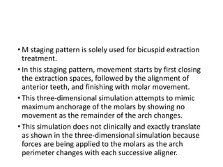 • M staging pattern is solely used for bicuspid extraction
treatment.
• In this staging pattern, movement starts by first closing
the extraction spaces, followed by the alignment of
anterior teeth, and finishing with molar movement.
• This three-dimensional simulation attempts to mimic
maximum anchorage of the molars by showing no
movement as the remainder of the arch changes.
• This simulation does not clinically and exactly translate
as shown in the three-dimensional simulation because
forces are being applied to the molars as the arch
perimeter changes with each successive aligner.
 