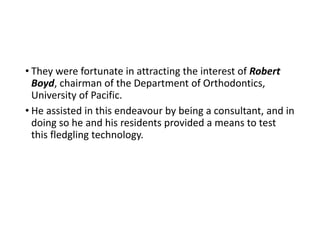 • They were fortunate in attracting the interest of Robert
Boyd, chairman of the Department of Orthodontics,
University of Pacific.
• He assisted in this endeavour by being a consultant, and in
doing so he and his residents provided a means to test
this fledgling technology.
 