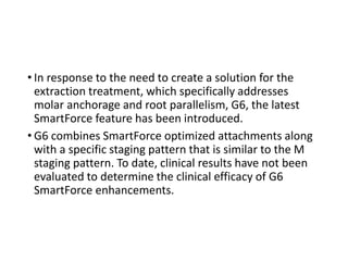 • In response to the need to create a solution for the
extraction treatment, which specifically addresses
molar anchorage and root parallelism, G6, the latest
SmartForce feature has been introduced.
• G6 combines SmartForce optimized attachments along
with a specific staging pattern that is similar to the M
staging pattern. To date, clinical results have not been
evaluated to determine the clinical efficacy of G6
SmartForce enhancements.
 