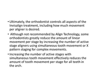 • Ultimately, the orthodontist controls all aspects of the
Invisalign treatment, including how much movement
per aligner is desired.
• Although not recommended by Align Technology, some
orthodontists greatly reduce the amount of linear
movement per stage by increasing the number of active
stage aligners using simultaneous tooth movement or X
pattern staging for complex movements.
• Increasing the number of active stages with
simultaneous tooth movement effectively reduces the
amount of tooth movement per stage for all teeth in
the arch.
 
