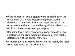 • If the number of active stages were doubled, then the
movement of the rate-determining tooth would
decrease to nearly 0.12 mm per stage, and all of the
other teeth in the arch would be significantly less than
0.12 mm linear movement per aligner.
• Reducing tooth movement per aligner then allows an
accelerated changing schedule because of less elastic
deformation of the aligner material.
• Although twice as many aligners are the result, the total
treatment time remains the same.
 