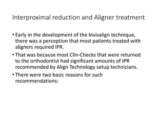 Interproximal reduction and Aligner treatment
• Early in the development of the Invisalign technique,
there was a perception that most patients treated with
aligners required IPR.
• That was because most Clin-Checks that were returned
to the orthodontist had significant amounts of IPR
recommended by Align Technology setup technicians.
• There were two basic reasons for such
recommendations:
 
