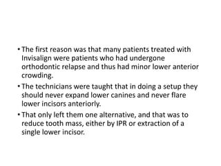 • The first reason was that many patients treated with
Invisalign were patients who had undergone
orthodontic relapse and thus had minor lower anterior
crowding.
• The technicians were taught that in doing a setup they
should never expand lower canines and never flare
lower incisors anteriorly.
• That only left them one alternative, and that was to
reduce tooth mass, either by IPR or extraction of a
single lower incisor.
 