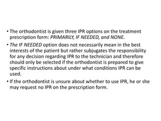 • The orthodontist is given three IPR options on the treatment
prescription form: PRIMARILY, IF NEEDED, and NONE.
• The IF NEEDED option does not necessarily mean in the best
interests of the patient but rather subjugates the responsibility
for any decision regarding IPR to the technician and therefore
should only be selected if the orthodontist is prepared to give
specific instructions about under what conditions IPR can be
used.
• If the orthodontist is unsure about whether to use IPR, he or she
may request no IPR on the prescription form.
 