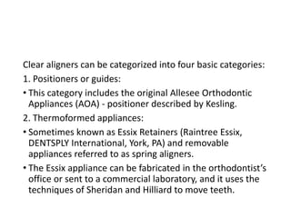 Clear aligners can be categorized into four basic categories:
1. Positioners or guides:
• This category includes the original Allesee Orthodontic
Appliances (AOA) - positioner described by Kesling.
2. Thermoformed appliances:
• Sometimes known as Essix Retainers (Raintree Essix,
DENTSPLY International, York, PA) and removable
appliances referred to as spring aligners.
• The Essix appliance can be fabricated in the orthodontist’s
office or sent to a commercial laboratory, and it uses the
techniques of Sheridan and Hilliard to move teeth.
 