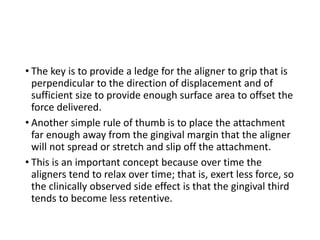 • The key is to provide a ledge for the aligner to grip that is
perpendicular to the direction of displacement and of
sufficient size to provide enough surface area to offset the
force delivered.
• Another simple rule of thumb is to place the attachment
far enough away from the gingival margin that the aligner
will not spread or stretch and slip off the attachment.
• This is an important concept because over time the
aligners tend to relax over time; that is, exert less force, so
the clinically observed side effect is that the gingival third
tends to become less retentive.
 