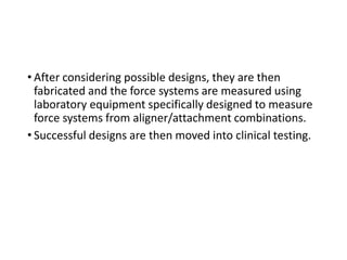 • After considering possible designs, they are then
fabricated and the force systems are measured using
laboratory equipment specifically designed to measure
force systems from aligner/attachment combinations.
• Successful designs are then moved into clinical testing.
 