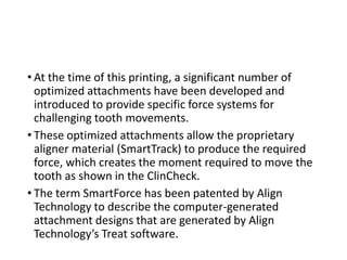 • At the time of this printing, a significant number of
optimized attachments have been developed and
introduced to provide specific force systems for
challenging tooth movements.
• These optimized attachments allow the proprietary
aligner material (SmartTrack) to produce the required
force, which creates the moment required to move the
tooth as shown in the ClinCheck.
• The term SmartForce has been patented by Align
Technology to describe the computer-generated
attachment designs that are generated by Align
Technology’s Treat software.
 