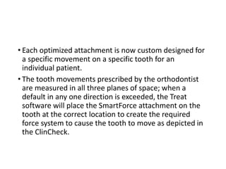 • Each optimized attachment is now custom designed for
a specific movement on a specific tooth for an
individual patient.
• The tooth movements prescribed by the orthodontist
are measured in all three planes of space; when a
default in any one direction is exceeded, the Treat
software will place the SmartForce attachment on the
tooth at the correct location to create the required
force system to cause the tooth to move as depicted in
the ClinCheck.
 