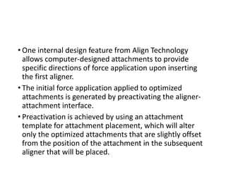 • One internal design feature from Align Technology
allows computer-designed attachments to provide
specific directions of force application upon inserting
the first aligner.
• The initial force application applied to optimized
attachments is generated by preactivating the aligner-
attachment interface.
• Preactivation is achieved by using an attachment
template for attachment placement, which will alter
only the optimized attachments that are slightly offset
from the position of the attachment in the subsequent
aligner that will be placed.
 
