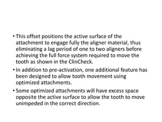 • This offset positions the active surface of the
attachment to engage fully the aligner material, thus
eliminating a lag period of one to two aligners before
achieving the full force system required to move the
tooth as shown in the ClinCheck.
• In addition to pre-activation, one additional feature has
been designed to allow tooth movement using
optimized attachments.
• Some optimized attachments will have excess space
opposite the active surface to allow the tooth to move
unimpeded in the correct direction.
 