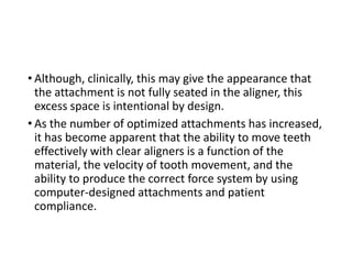 • Although, clinically, this may give the appearance that
the attachment is not fully seated in the aligner, this
excess space is intentional by design.
• As the number of optimized attachments has increased,
it has become apparent that the ability to move teeth
effectively with clear aligners is a function of the
material, the velocity of tooth movement, and the
ability to produce the correct force system by using
computer-designed attachments and patient
compliance.
 