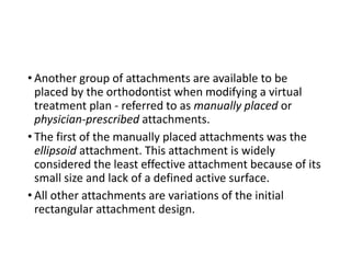 • Another group of attachments are available to be
placed by the orthodontist when modifying a virtual
treatment plan - referred to as manually placed or
physician-prescribed attachments.
• The first of the manually placed attachments was the
ellipsoid attachment. This attachment is widely
considered the least effective attachment because of its
small size and lack of a defined active surface.
• All other attachments are variations of the initial
rectangular attachment design.
 