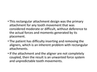 • This rectangular attachment design was the primary
attachment for any tooth movement that was
considered moderate or difficult, without deference to
the actual forces and moments generated by its
placement.
• The patient has difficulty inserting and removing the
aligners, which is an inherent problem with rectangular
attachments.
• If the attachment and the aligner are not completely
coupled, then the result is an unwanted force system
and unpredictable tooth movements.
 