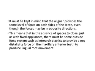 • It must be kept in mind that the aligner provides the
same level of force on both sides of the teeth, even
though the forces may be in opposite directions.
• This means that in the absence of spaces to close, just
as with fixed appliances, there must be some outside
force system such as interarch elastics to provide a net
distalizing force on the maxillary anterior teeth to
produce lingual root movement.
 