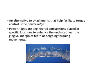 • An alternative to attachments that help facilitate torque
control is the power ridge.
• Power ridges are engineered corrugations placed at
specific locations to enhance the undercut near the
gingival margin of teeth undergoing torquing
movements.
 
