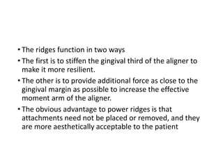 • The ridges function in two ways
• The first is to stiffen the gingival third of the aligner to
make it more resilient.
• The other is to provide additional force as close to the
gingival margin as possible to increase the effective
moment arm of the aligner.
• The obvious advantage to power ridges is that
attachments need not be placed or removed, and they
are more aesthetically acceptable to the patient
 