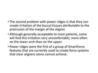 • The second problem with power ridges is that they can
create irritation of the buccal tissues attributable to the
protrusion of the margin of the aligner.
• Although generally acceptable to most patients, some
will find this irritation very uncomfortable, more often
on the lower arch than on the upper.
• Power ridges were the first of a group of SmartForce
features that are currently used to create force systems
that clear aligners alone cannot achieve.
 