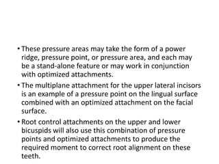 • These pressure areas may take the form of a power
ridge, pressure point, or pressure area, and each may
be a stand-alone feature or may work in conjunction
with optimized attachments.
• The multiplane attachment for the upper lateral incisors
is an example of a pressure point on the lingual surface
combined with an optimized attachment on the facial
surface.
• Root control attachments on the upper and lower
bicuspids will also use this combination of pressure
points and optimized attachments to produce the
required moment to correct root alignment on these
teeth.
 