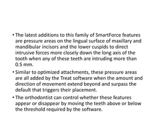 • The latest additions to this family of SmartForce features
are pressure areas on the lingual surface of maxillary and
mandibular incisors and the lower cuspids to direct
intrusive forces more closely down the long axis of the
tooth when any of these teeth are intruding more than
0.5 mm.
• Similar to optimized attachments, these pressure areas
are all added by the Treat software when the amount and
direction of movement extend beyond and surpass the
default that triggers their placement.
• The orthodontist can control whether these features
appear or disappear by moving the teeth above or below
the threshold required by the software.
 