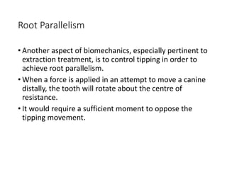 Root Parallelism
• Another aspect of biomechanics, especially pertinent to
extraction treatment, is to control tipping in order to
achieve root parallelism.
• When a force is applied in an attempt to move a canine
distally, the tooth will rotate about the centre of
resistance.
• It would require a sufficient moment to oppose the
tipping movement.
 