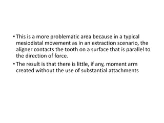 • This is a more problematic area because in a typical
mesiodistal movement as in an extraction scenario, the
aligner contacts the tooth on a surface that is parallel to
the direction of force.
• The result is that there is little, if any, moment arm
created without the use of substantial attachments
 