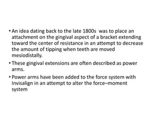 • An idea dating back to the late 1800s was to place an
attachment on the gingival aspect of a bracket extending
toward the center of resistance in an attempt to decrease
the amount of tipping when teeth are moved
mesiodistally.
• These gingival extensions are often described as power
arms.
• Power arms have been added to the force system with
Invisalign in an attempt to alter the force–moment
system
 