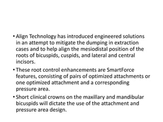 • Align Technology has introduced engineered solutions
in an attempt to mitigate the dumping in extraction
cases and to help align the mesiodistal position of the
roots of bicuspids, cuspids, and lateral and central
incisors.
• These root control enhancements are SmartForce
features, consisting of pairs of optimized attachments or
one optimized attachment and a corresponding
pressure area.
• Short clinical crowns on the maxillary and mandibular
bicuspids will dictate the use of the attachment and
pressure area design.
 