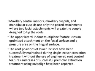 • Maxillary central incisors, maxillary cuspids, and
mandibular cuspids use only the paired attachments
where two facial attachments will create the couple
designed to tip the roots.
• The upper lateral incisor multiplane feature uses an
optimized attachment on the facial surface and a
pressure area on the lingual surface.
• The root positions of lower incisors have been
successfully maintained during single incisor extraction
treatment without the use of engineered root control
features and cases of successful premolar extraction
treatment using Invisalign have been reported.
 