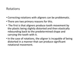 Rotations
• Correcting rotations with aligners can be problematic.
• There are two primary reasons for this.
• The first is that aligners produce tooth movement by
the plastic being slightly distorted and then elastically
rebounding back to the predetermined shape and
carrying the tooth with it.
• In the case of rotations, the aligner is incapable of being
distorted in a manner that can produce significant
rotational movement.
 